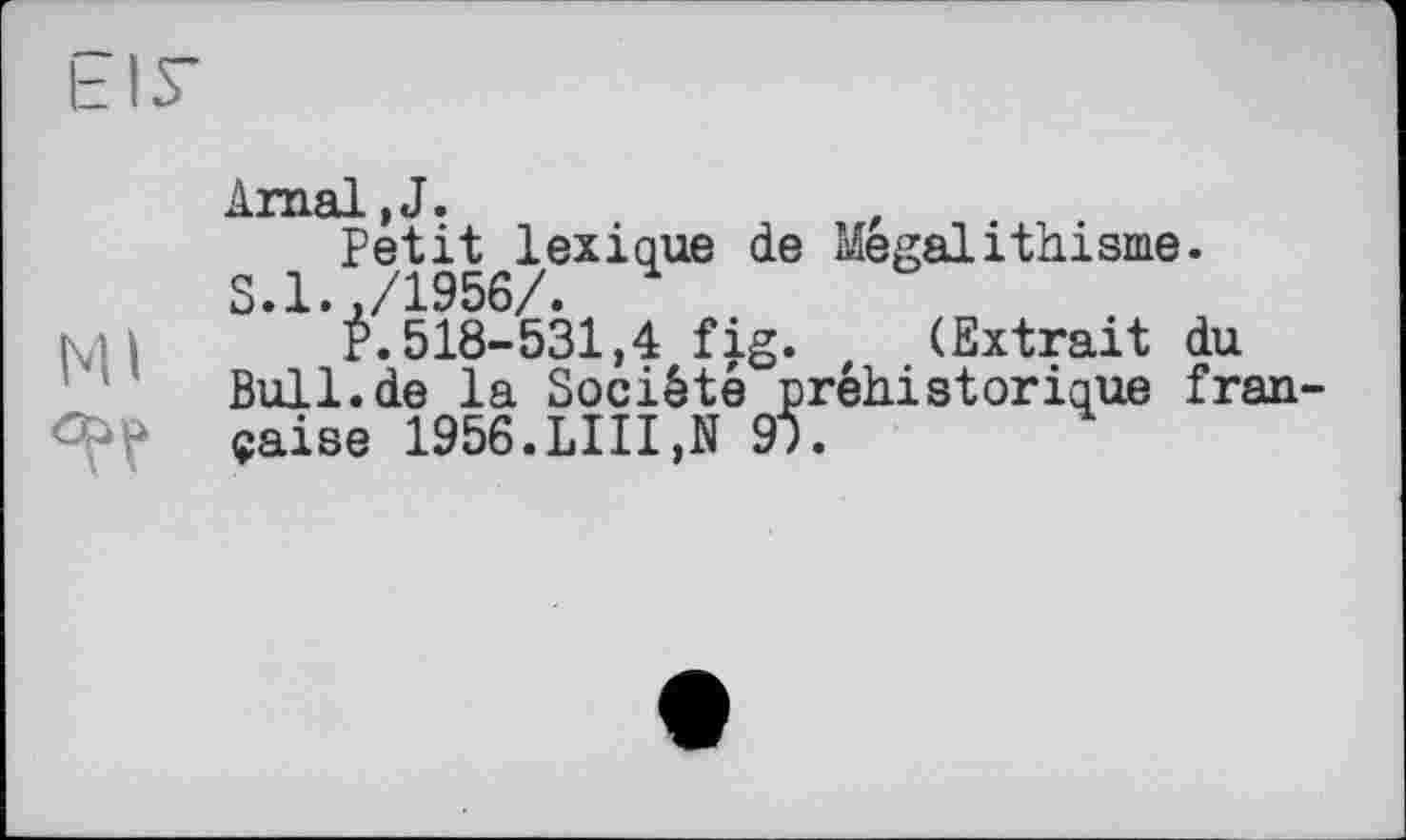 ﻿LIT Amal.J.	'
Petit lexique de Mégalithisme.
S.1.,/1956/. 4
! і P.518-531,4 fig. z (Extrait du Bull.de la Société préhistorique fran-çaise 1956.LUI,N 9Î.	4